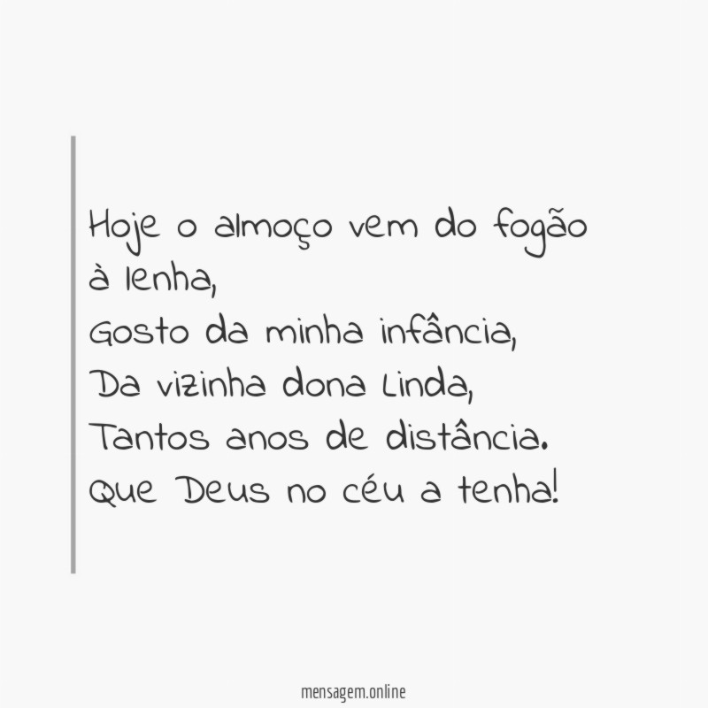 Hoje o almoço vem do fogão à lenha,
Gosto da minha infância,
Da vizinha dona Linda,
Tantos anos de distância.
Que Deus no céu a tenha!