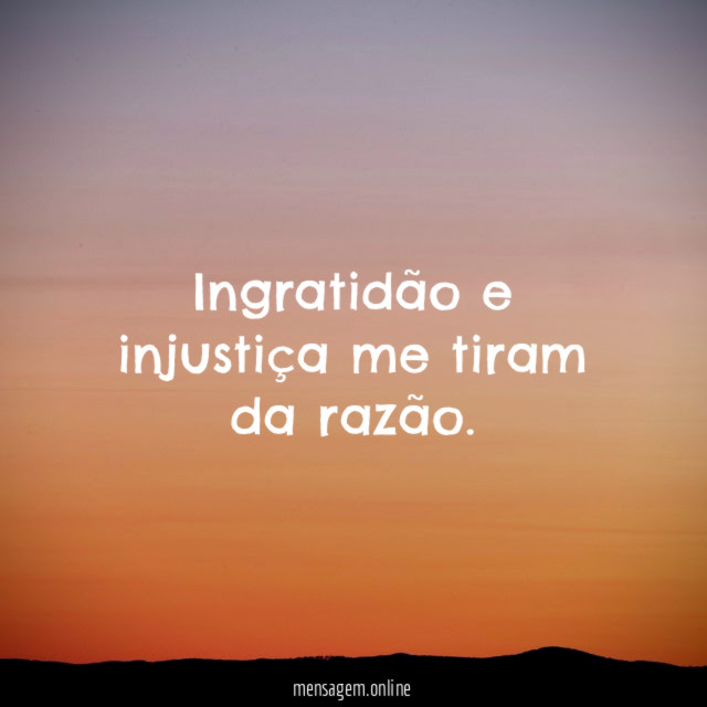 Ingratidão e injustiça me tiram da razão