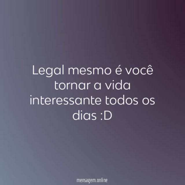 Legal mesmo é você tornar a vida interessante todos os dias