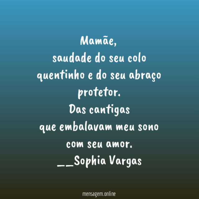 Mamãe,
saudade do seu colo
quentinho e do seu abraço
protetor.
Das cantigas
que embalavam meu sono
com seu amor.