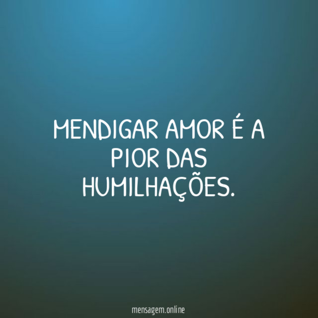 Mendigar amor é a pior das humilhações