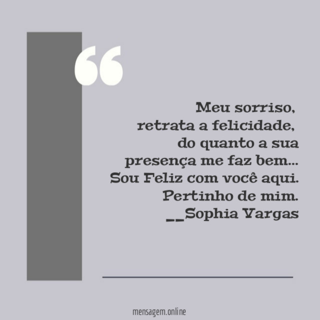 Meu sorriso,
retrata a felicidade,
do quanto a sua presença me faz bem…
Sou Feliz com você aqui.
Pertinho de mim.