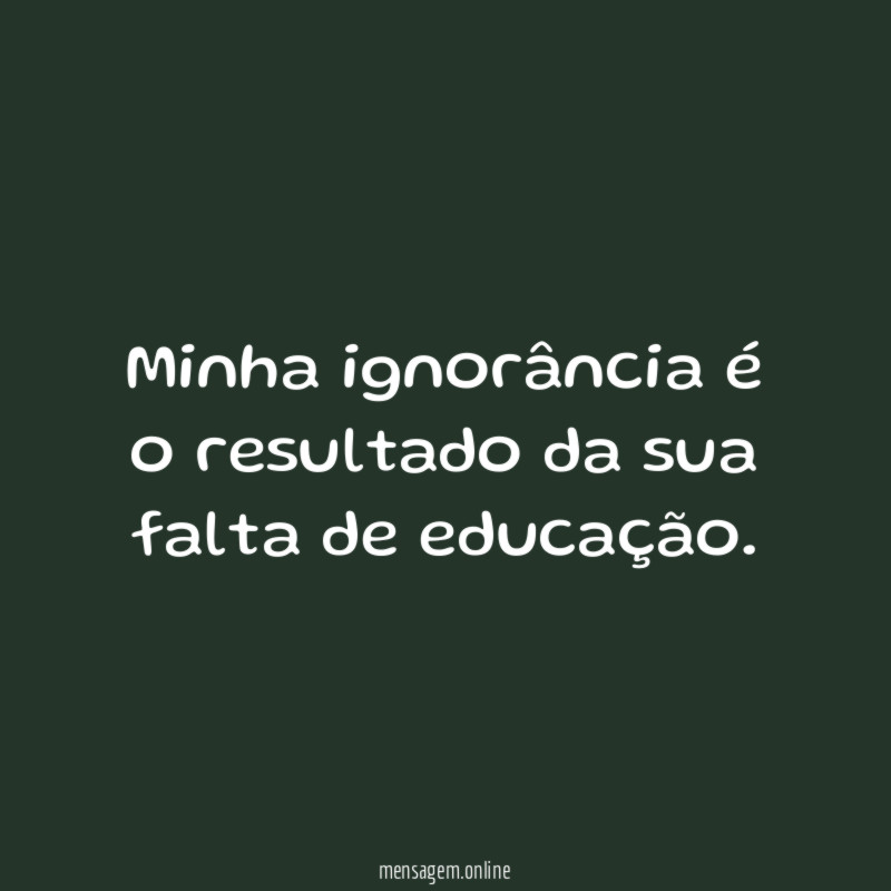 Minha ignorância é o resultado da sua falta de educação