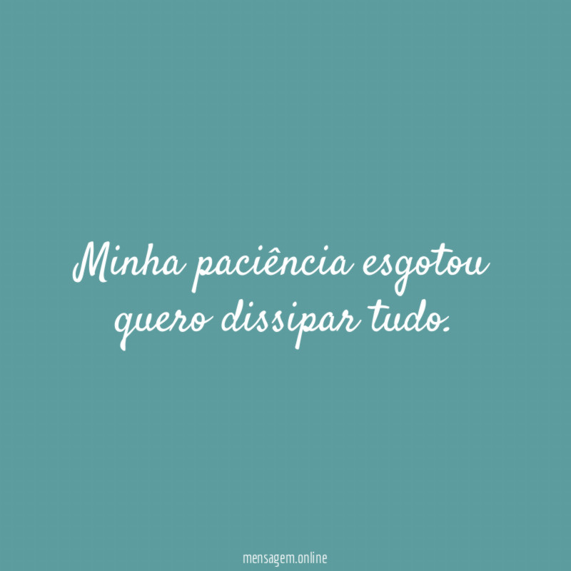 Minha paciência esgotou quero dissipar tudo
