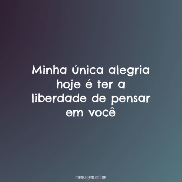 Minha única alegria hoje é ter a liberdade de pensar em você
