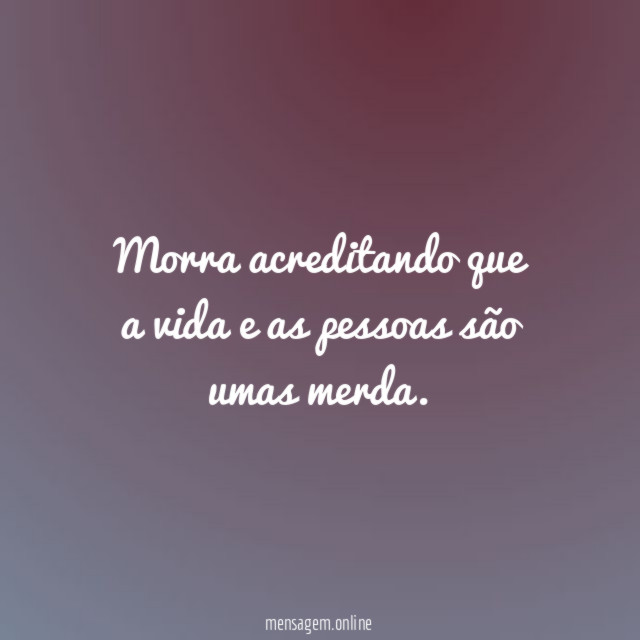 Morra acreditando que a vida e as pessoas são umas merda