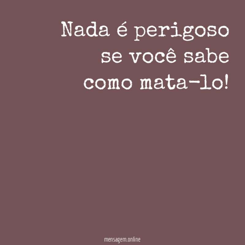 Nada é perigoso se você sabe como mata-lo