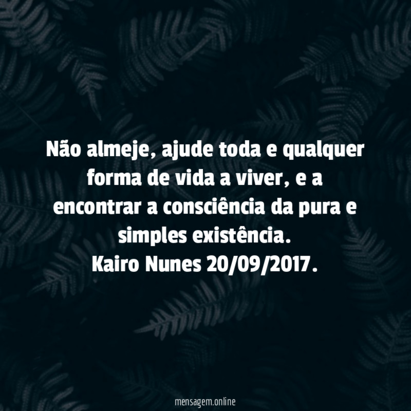 Não almeje, ajude toda e qualquer forma de vida a viver, e a encontrar a consciência da pura e simples existência.