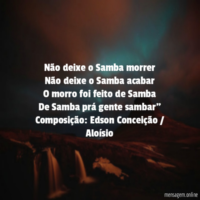 "Não deixe o Samba morrer
Não deixe o Samba acabar
O morro foi feito de Samba
De Samba prá gente sambar"