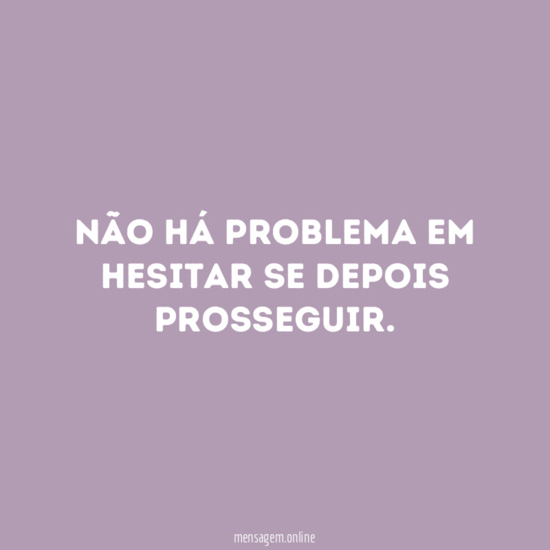Não há problema em hesitar se depois prosseguir