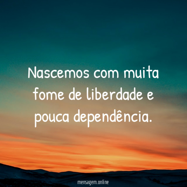 Nascemos com muita fome de liberdade e pouca dependência