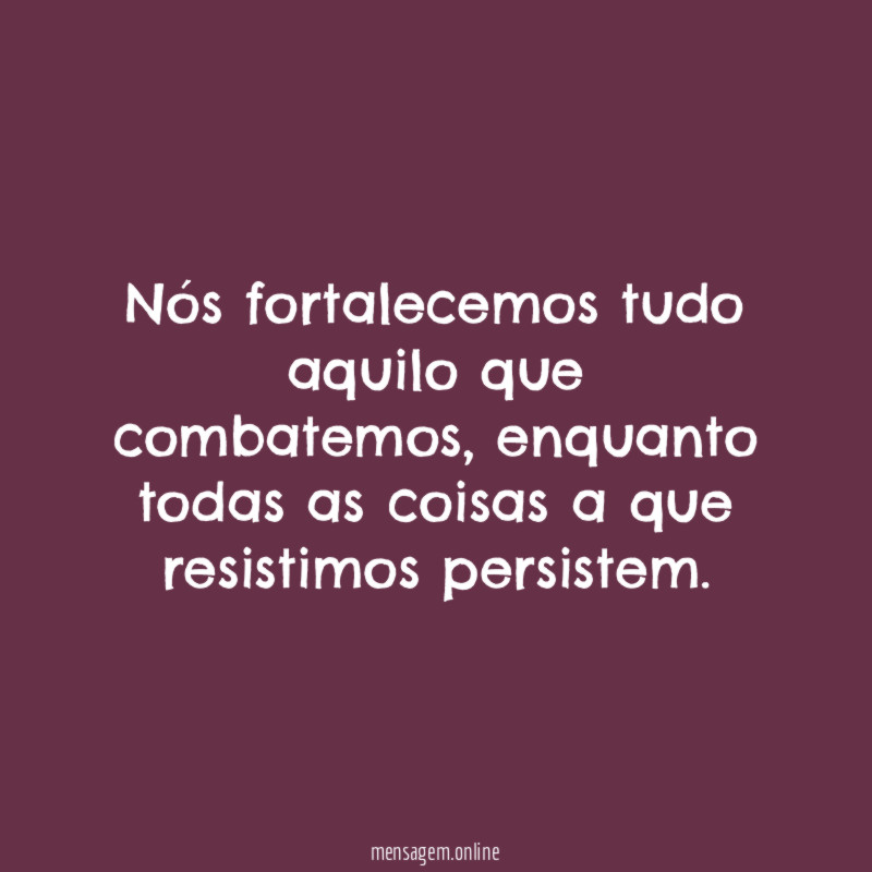Nós fortalecemos tudo aquilo que combatemos
