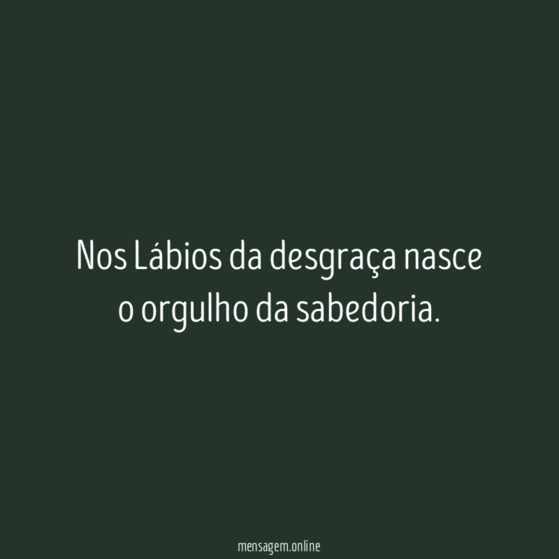 Nos Lábios da desgraça nasce o orgulho da sabedoria