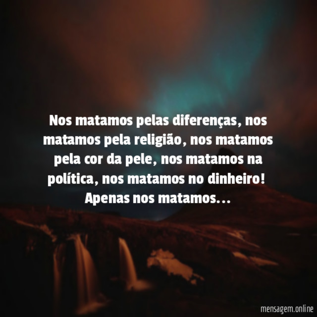 Nos matamos pelas diferenças, nos matamos pela religião, nos matamos pela cor da pele, nos matamos na política, nos matamos no dinheiro!