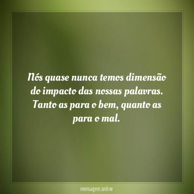 Nós quase nunca temos dimensão do impacto das nossas palavras