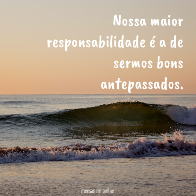 Nossa maior responsabilidade é a de sermos bons antepassados
