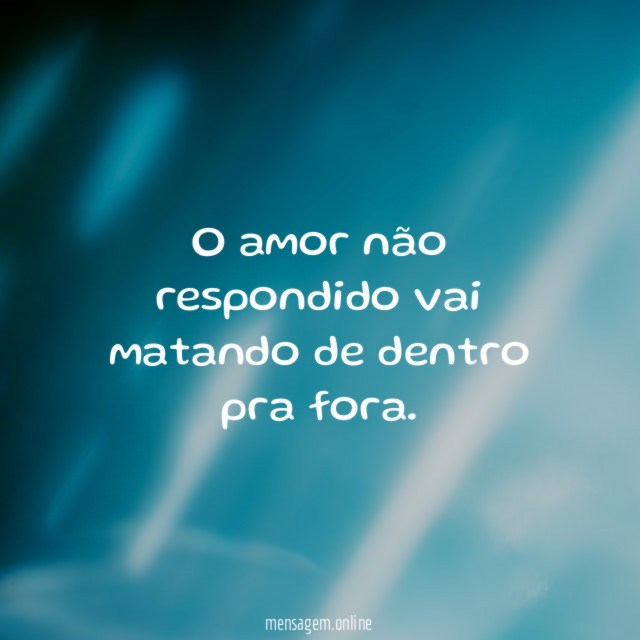 O amor não respondido vai matando de dentro pra fora