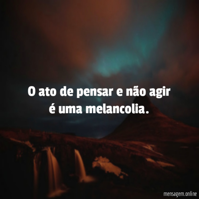 O ato de pensar e não agir é uma melancolia
