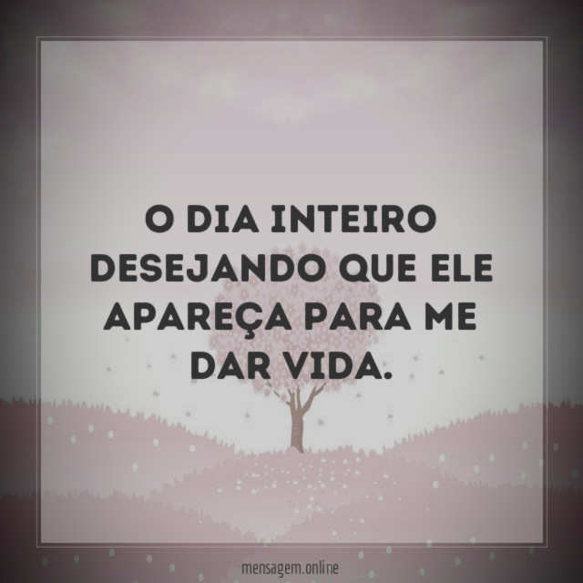 O dia inteiro desejando que ele apareça para me dar vida