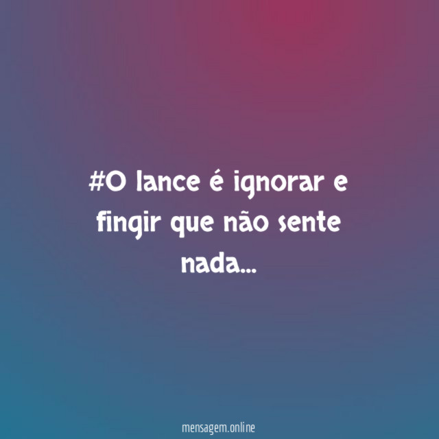 #O lance é ignorar e fingir que não sente nada