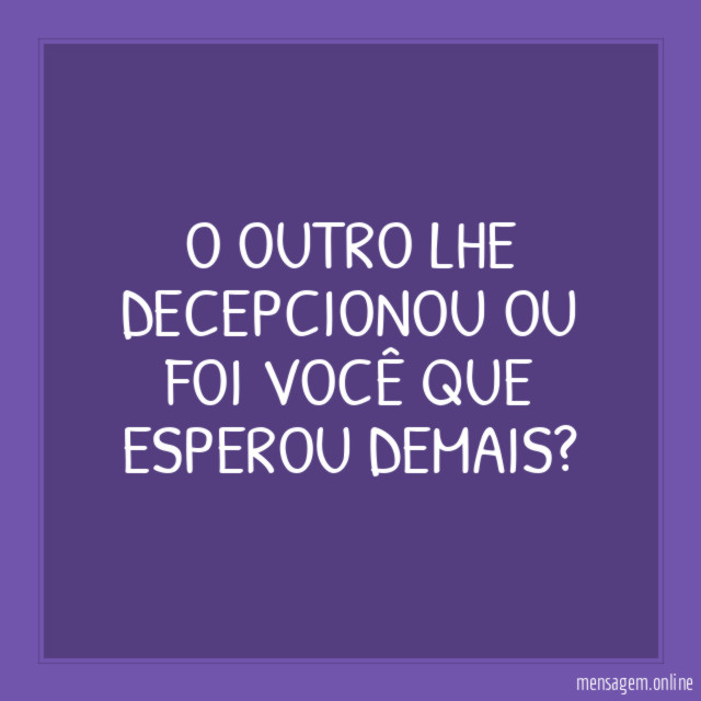 O outro lhe decepcionou ou foi você que esperou demais