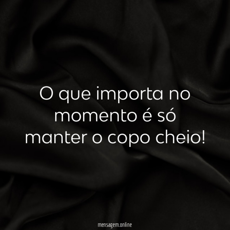 O que importa no momento é só manter o copo cheio