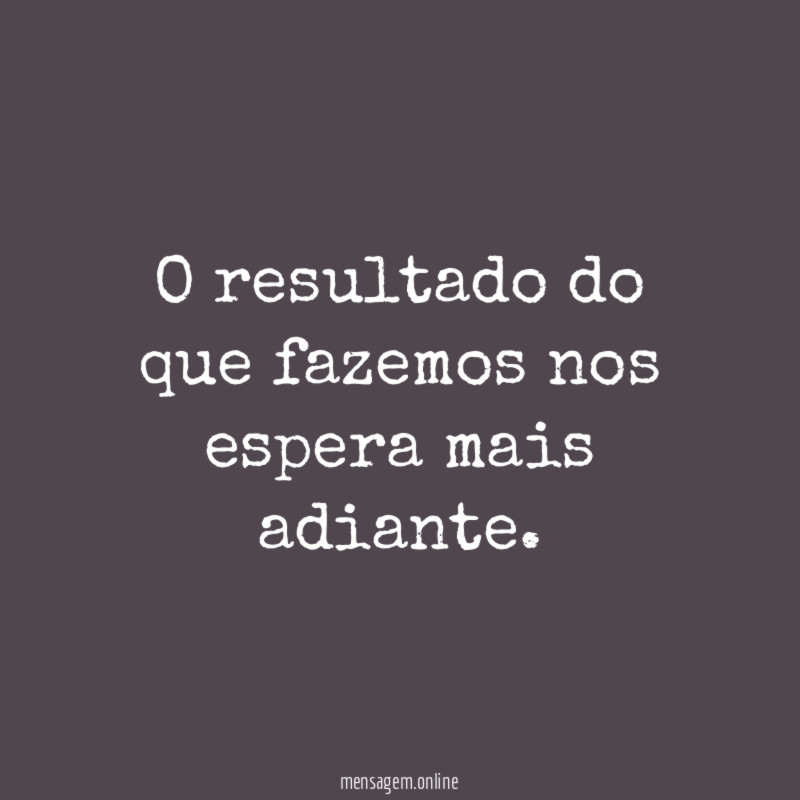 O resultado do que fazemos nos espera mais adiante