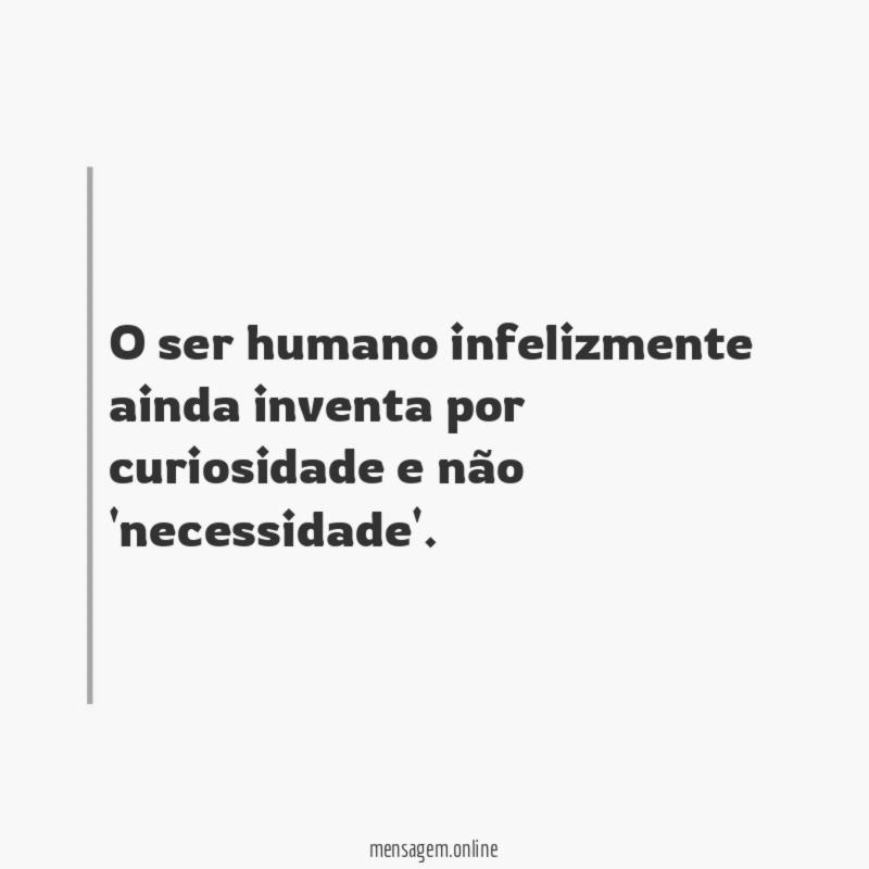 O ser humano infelizmente ainda inventa por curiosidade e não 'necessidade'