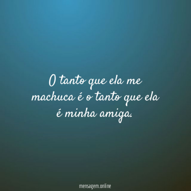 O tanto que ela me machuca é o tanto que ela é minha amiga