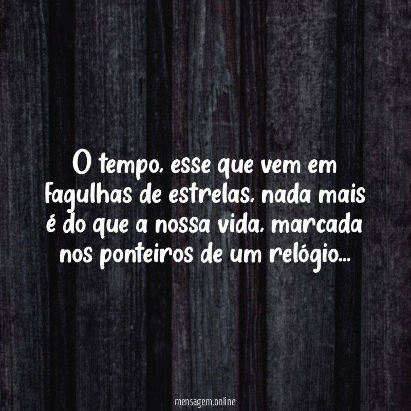 O tempo, esse que vem em fagulhas de estrelas, nada mais é do que a nossa vida, marcada nos ponteiros de um relógio…