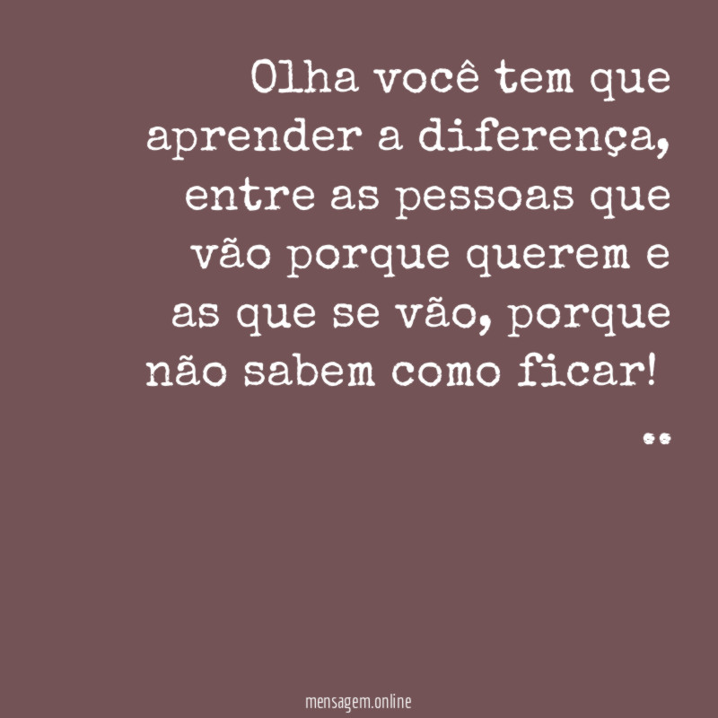 Olha você tem que aprender a diferença, entre as pessoas que vão porque querem e as que se vão, porque não sabem como ficar!