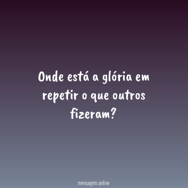 Onde está a glória em repetir o que outros fizeram
