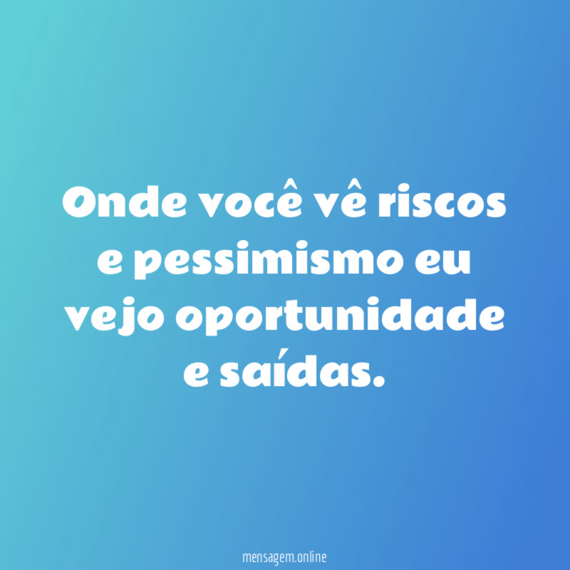 Onde você vê riscos e pessimismo eu vejo oportunidade e saídas