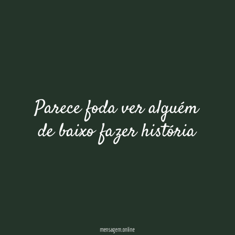 Parece foda ver alguém de baixo fazer história