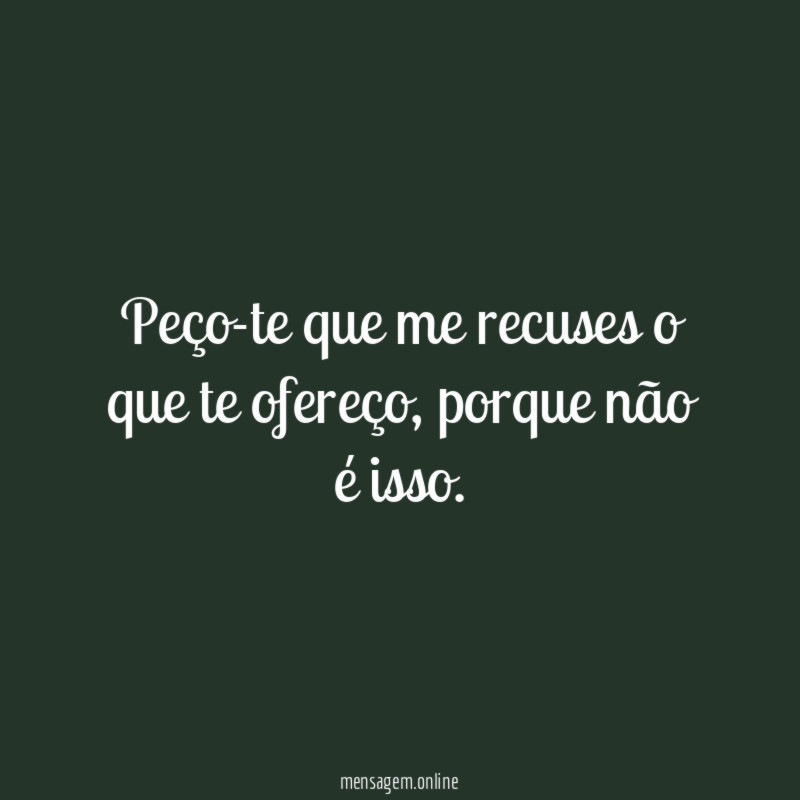 Peço-te que me recuses o que te ofereço