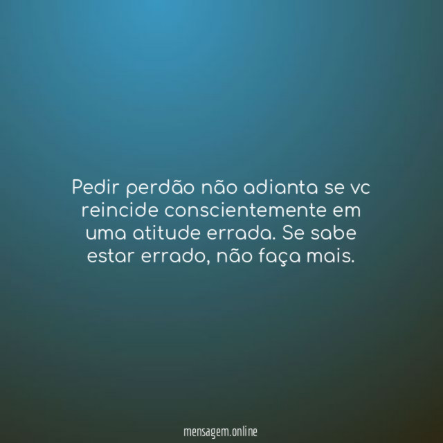 Pedir perdão não adianta se vc reincide conscientemente
