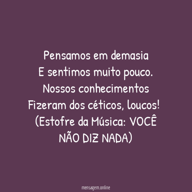 Pensamos em demasia
E sentimos muito pouco.
Nossos conhecimentos
Fizeram dos céticos, loucos!