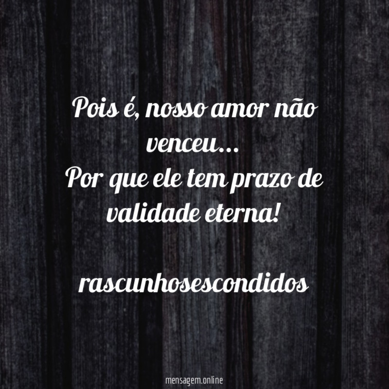 Pois é, nosso amor não venceu…
Por que ele tem prazo de validade eterna!