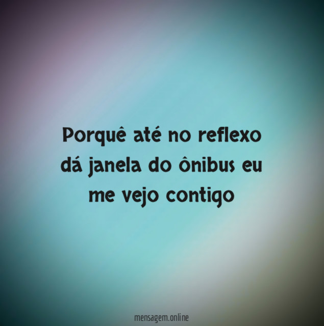 Porquê até no reflexo dá janela do ônibus eu me vejo contigo