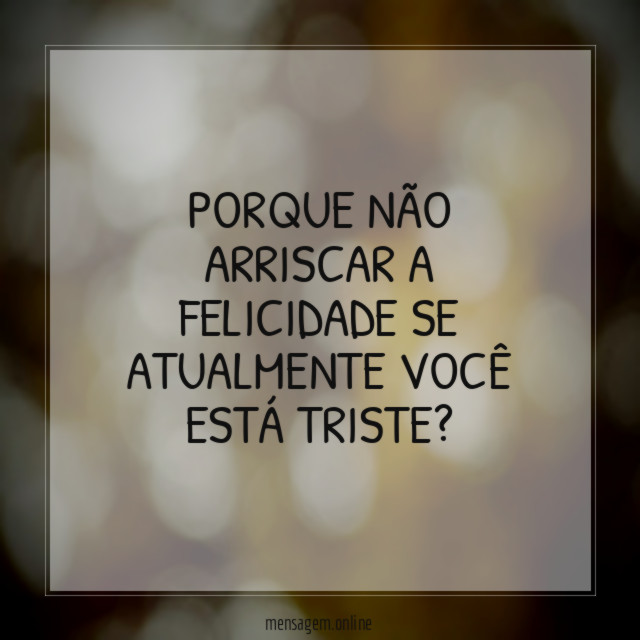 PORQUE NÃO ARRISCAR A FELICIDADE SE ATUALMENTE VOCÊ ESTÁ TRISTE