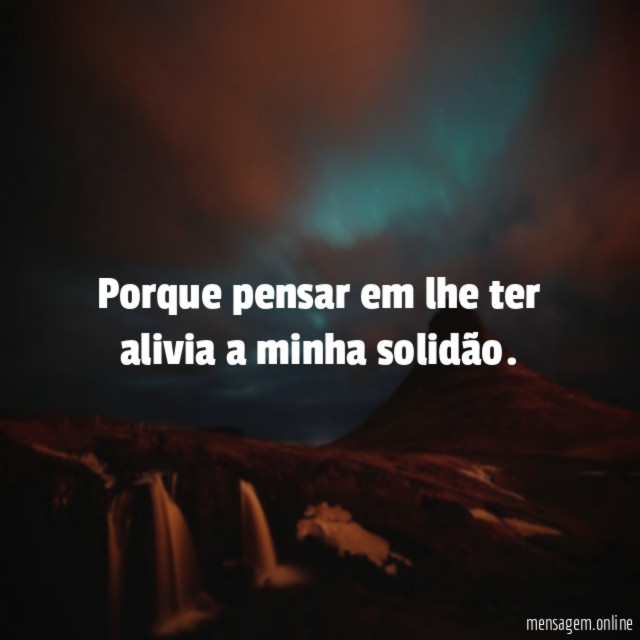 Porque pensar em lhe ter alivia a minha solidão