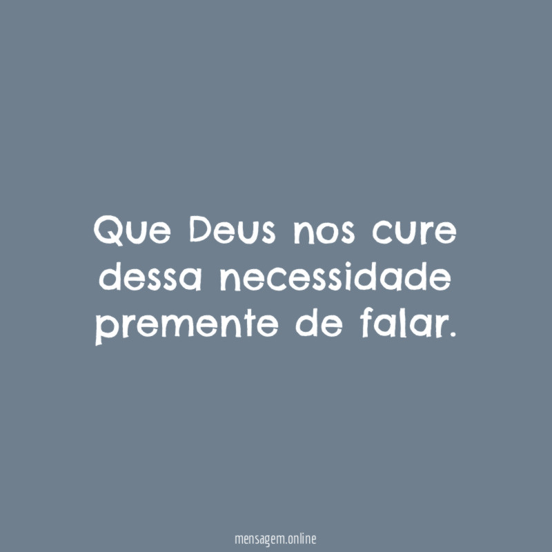 Que Deus nos cure dessa necessidade premente de falar