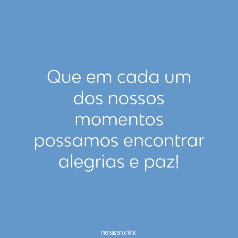Que em cada um dos nossos momentos possamos encontrar alegrias e paz