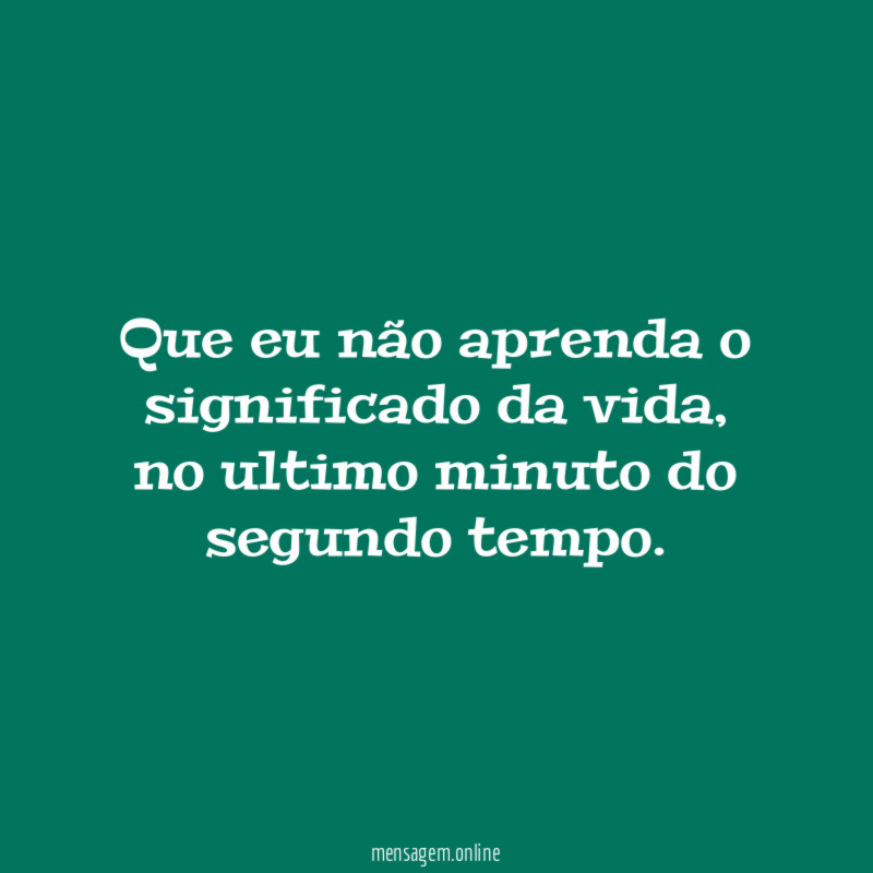 Que eu não aprenda o significado da vida