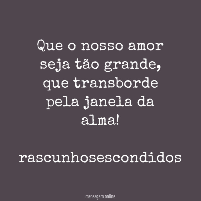 Que o nosso amor seja tão grande, que transborde pela janela da alma!