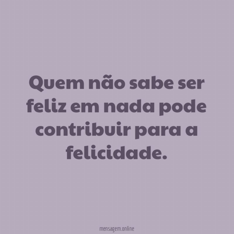 Quem não sabe ser feliz em nada pode