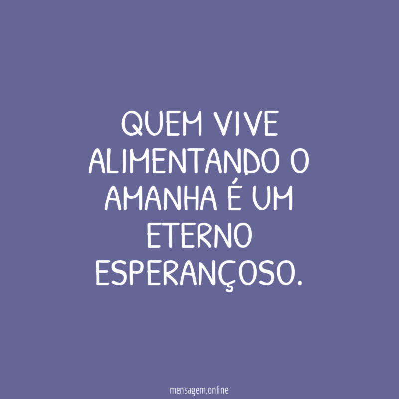 QUEM VIVE ALIMENTANDO O AMANHA É UM ETERNO ESPERANÇOSO