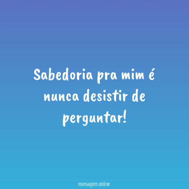 Sabedoria pra mim é nunca desistir de perguntar