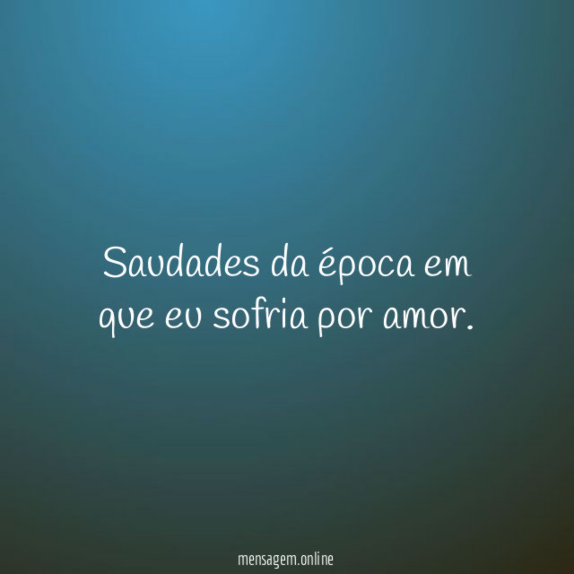 Saudades da época em que eu sofria por amor