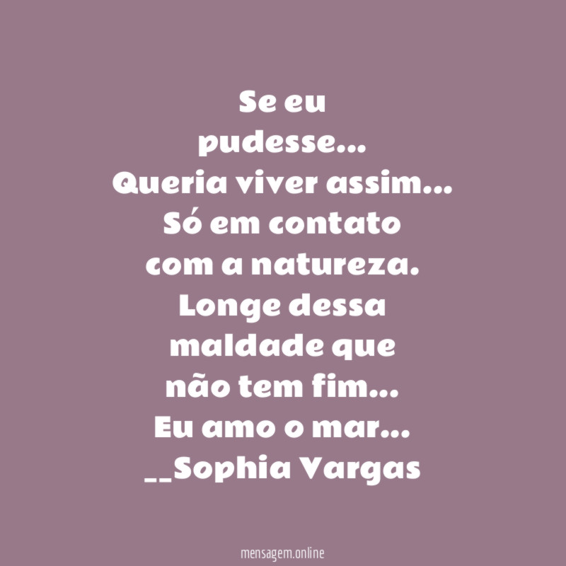 Se eu
pudesse …
Queria viver assim…
Só em contato
com a natureza.
Longe dessa
maldade que
não tem fim…
Eu amo o mar…
__Sophia Vargas ♥